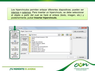 Los hipervínculos permiten enlazar diferentes diapositivas; pueden ser
internos o externos. Para insertar un hipervínculo, se debe seleccionar
el objeto a partir del cual se hará el enlace (texto, imagen, etc.) y
posteriormente, pulsar Insertar hipervínculo.
 