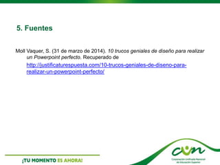 5. Fuentes
Moll Vaquer, S. (31 de marzo de 2014). 10 trucos geniales de diseño para realizar
un Powerpoint perfecto. Recuperado de
http://justificaturespuesta.com/10-trucos-geniales-de-diseno-para-
realizar-un-powerpoint-perfecto/
 