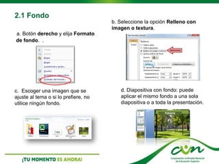 2.1 Fondo
a. Botón derecho y elija Formato
de fondo. .
b. Seleccione la opción Relleno con
imagen o textura.
c. Escoger una imagen que se
ajuste al tema o si lo prefiere, no
utilice ningún fondo.
d. Diapositiva con fondo: puede
aplicar el mismo fondo a una sola
diapositiva o a toda la presentación.
 