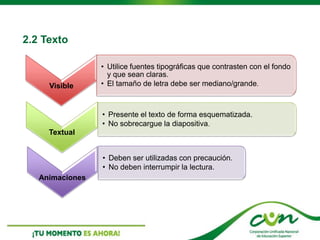 2.2 Texto
Visible
• Utilice fuentes tipográficas que contrasten con el fondo
y que sean claras.
• El tamaño de letra debe ser mediano/grande.
Textual
• Presente el texto de forma esquematizada.
• No sobrecargue la diapositiva.
Animaciones
• Deben ser utilizadas con precaución.
• No deben interrumpir la lectura.
 