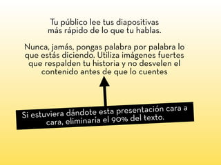 Tu público lee tus diapositivas
más rápido de lo que tu hablas.
Nunca, jamás, pongas palabra por palabra lo
que estás diciendo. Utiliza imágenes fuertes
que respalden tu historia y no desvelen el
contenido antes de que lo cuentes
Si estuviera dándote esta presentación cara a
cara, eliminaría el 90% del texto.
 