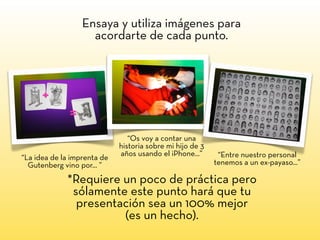 “Os voy a contar una
historia sobre mi hijo de 3
años usando el iPhone...” “Entre nuestro personal
tenemos a un ex-payaso...”
“La idea de la imprenta de
Gutenberg vino por... ”
Ensaya y utiliza imágenes para
acordarte de cada punto.
*Requiere un poco de práctica pero
sólamente este punto hará que tu
presentación sea un 100% mejor
(es un hecho).
 