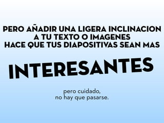 interesANTES
PERO AnADIR UNA LIGERA INCLINACIoN
A TU TEXTO O IMaGENES
HACE QUE TUS DIAPOSITIVAS SEAN MaS
pero cuidado,
no hay que pasarse.
~
 
