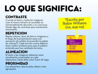 ContrastE
Cuando el texto y todas las imágenes
usan el mismo tamaño el resultado es
extremadamente aburrido y no comunica.
Añade algo de contraste para mantenerlo
interesante.
RepetiCion
Repite colores, tipos de letra e imágenes a
lo largo de la presentación para una
sensación de solidez (¿recuerdas la paleta
de colores?). Cada sección nueva debería
tener estilos similares para que el público
entienda que has cambiado de tema.
Alineacion
El texto y las imágenes deberían estar
visualmente conectadas en cada
diapositiva. Nada debe estar fuera de lugar.
ProximiDAD
Los elementos relacionados deben estar
agrupados
LO QUE SIGNIFICA:
*Escrito por
Robin Williams
(no, ese no)
 