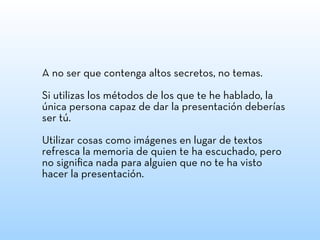A no ser que contenga altos secretos, no temas.
Si utilizas los métodos de los que te he hablado, la
única persona capaz de dar la presentación deberías
ser tú.
Utilizar cosas como imágenes en lugar de textos
refresca la memoria de quien te ha escuchado, pero
no signiﬁca nada para alguien que no te ha visto
hacer la presentación.
 