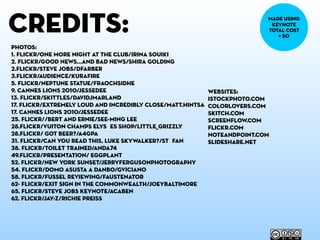credits:
photos:
1. flickr/One more night at the club/Irina Souiki
2. flickr/good news...and bad news/Shira Golding
2.flickr/Steve Jobs/dfarber
3.flickr/Audience/kurafire
5. flickr/Neptune Statue/Fraochsidhe
9. cannes lions 2010/jessedee
13. flickr/skittles/davidjmarland
17. flickr/Extremely Loud and Incredibly Close/matt.hintsa
17. cannes lions 2010/jessedee
25. flickr//Bert and Ernie/See-ming Lee
28.flickr/Vuiton Champs Elysées Shop/Little_Grizzly
28.flickr/ Got Beer?/a4gpa
31. flickr/Can you read this, Luke Skywalker?/Stéfan
38. flickr/Toilet Trained/Anda74
49.flickr/presentation/ Eggplant
52. flickr/new york sunset/jerryfergusonphotography
54. flickr/Domo asusta a Danbo/GViciano
58. flickr/Fussel reviewing/Faustenator
62- flickr/exit sign in the commonwealth/joeybaltimore
65. flickr/Steve Jobs Keynote/acaben
62. flickr/jay-z/richie preiss
websites:
istockphoto.com
colorlovers.com
skitch.com
screenflow.com
flickr.com
noteandpoint.com
slideshare.net
made using
keynote
total cost
= $0
 