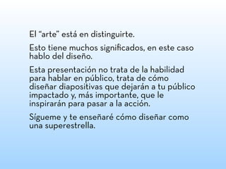 El “arte” está en distinguirte.
Esto tiene muchos signiﬁcados, en este caso
hablo del diseño.
Esta presentación no trata de la habilidad
para hablar en público, trata de cómo
diseñar diapositivas que dejarán a tu público
impactado y, más importante, que le
inspirarán para pasar a la acción.
Sígueme y te enseñaré cómo diseñar como
una superestrella.
 