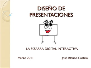 DISEÑO DE PRESENTACIONES LA PIZARRA DIGITAL INTERACTIVA Marzo 2011  José Blanco Castilla 