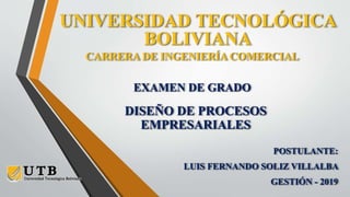 UNIVERSIDAD TECNOLÓGICA
BOLIVIANA
CARRERA DE INGENIERÍA COMERCIAL
POSTULANTE:
LUIS FERNANDO SOLIZ VILLALBA
GESTIÓN - 2019
EXAMEN DE GRADO
DISEÑO DE PROCESOS
EMPRESARIALES
 