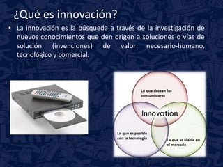 ¿Qué es innovación? 
• La innovación es la búsqueda a través de la investigación de 
nuevos conocimientos que den origen a soluciones o vías de 
solución (invenciones) de valor necesario-humano, 
tecnológico y comercial. 
 