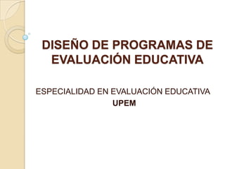 DISEÑO DE PROGRAMAS DE
  EVALUACIÓN EDUCATIVA

ESPECIALIDAD EN EVALUACIÓN EDUCATIVA
                UPEM
 