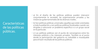 Características
de las políticas
públicas.
 a) En el diseño de las políticas públicas pueden intervenir
conjuntamente la sociedad, las organizaciones privadas y las
instancias gubernamentales de los diversos niveles.
 b) Son políticas públicas universales aquellas que están orientadas
a toda la población y son políticas públicas focalizadas cuando van
dirigidas a solucionar un problema específico o a un grupo social
en lo particular.
 c) Las políticas públicas son el punto de convergencia entre los
intereses públicos y los intereses privados. También es el punto
donde la participación del gobierno es ineludible e insoslayable
para el buen resultado de las políticas públicas.
 