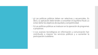  g) Las políticas públicas deben ser selectivas y secuenciales. Es
decir, su aplicación debe tender a consolidar el equilibrio fiscal y a
evitar dañar los objetivos de equidad y competitividad.
 h) Las políticas públicas se traducen en la operación de programas
o proyectos.
 i) Los avances tecnológicos en información y comunicación han
contribuido a mejorar los servicios públicos y a aumentar la
participación ciudadana.
 
