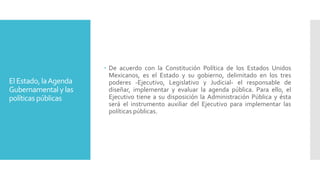 El Estado, laAgenda
Gubernamentalylas
políticas públicas
 De acuerdo con la Constitución Política de los Estados Unidos
Mexicanos, es el Estado y su gobierno, delimitado en los tres
poderes -Ejecutivo, Legislativo y Judicial- el responsable de
diseñar, implementar y evaluar la agenda pública. Para ello, el
Ejecutivo tiene a su disposición la Administración Pública y ésta
será el instrumento auxiliar del Ejecutivo para implementar las
políticas públicas.
 