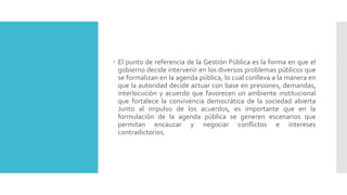 El punto de referencia de la Gestión Pública es la forma en que el
gobierno decide intervenir en los diversos problemas públicos que
se formalizan en la agenda pública, lo cual conlleva a la manera en
que la autoridad decide actuar con base en presiones, demandas,
interlocución y acuerdo que favorecen un ambiente institucional
que fortalece la convivencia democrática de la sociedad abierta
Junto al impulso de los acuerdos, es importante que en la
formulación de la agenda pública se generen escenarios que
permitan encauzar y negociar conflictos e intereses
contradictorios.
 