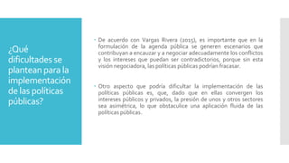 ¿Qué
dificultades se
plantean para la
implementación
de las políticas
públicas?
 De acuerdo con Vargas Rivera (2015), es importante que en la
formulación de la agenda pública se generen escenarios que
contribuyan a encauzar y a negociar adecuadamente los conflictos
y los intereses que puedan ser contradictorios, porque sin esta
visión negociadora, las políticas públicas podrían fracasar.
 Otro aspecto que podría dificultar la implementación de las
políticas públicas es, que, dado que en ellas convergen los
intereses públicos y privados, la presión de unos y otros sectores
sea asimétrica, lo que obstaculice una aplicación fluida de las
políticas públicas.
 