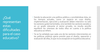 ¿Qué
representan
estas
dificultades
para el caso
educativo?
 Siendo la educación una política pública y concibiéndose ésta, en
los tiempos actuales, como un espacio en cuyo diseño,
implementación, ejecución y evaluación deben intervenir no solo
los sectores gubernamentales, sino también los sectores sociales y
en un grado relevante el sector privado, no resulta sencillo
equilibrar los intereses de todos ellos en cuanto a la política
educativa se refiere.
 Ya se ha señalado que cada uno de los sectores intervinientes en
las políticas públicas ejerce presión para el diseño, operación y
evaluación de ellas, lo que no es excepción en la política educativa.
 