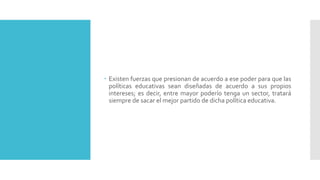  Existen fuerzas que presionan de acuerdo a ese poder para que las
políticas educativas sean diseñadas de acuerdo a sus propios
intereses; es decir, entre mayor poderío tenga un sector, tratará
siempre de sacar el mejor partido de dicha política educativa.
 