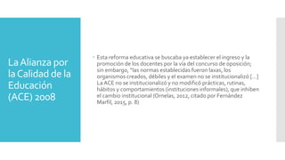 LaAlianza por
laCalidad de la
Educación
(ACE) 2008
 Esta reforma educativa se buscaba ya establecer el ingreso y la
promoción de los docentes por la vía del concurso de oposición;
sin embargo, “las normas establecidas fueron laxas, los
organismos creados, débiles y el examen no se institucionalizó […]
La ACE no se institucionalizó y no modificó prácticas, rutinas,
hábitos y comportamientos (instituciones informales), que inhiben
el cambio institucional (Ornelas, 2012, citado por Fernández
Marfil, 2015, p. 8)
 