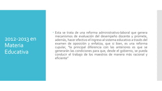 2012-2013 en
Materia
Educativa
 Esta se trata de una reforma administrativo-laboral que genera
mecanismos de evaluación del desempeño docente y promete,
además, hacer efectivo el ingreso al sistema educativo a través del
examen de oposición y enfatiza, que si bien, es una reforma
cupular, “la principal diferencia con las anteriores es que se
generarán las condiciones para que, desde el gobierno, se pueda
conducir el trabajo de los maestros de manera más racional y
eficiente”
 