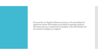  De acuerdo conAguilarVillanueva (2007), en la actualidad, los
gobiernos tienen dificultades para elaborar agendas públicas
eficientes para sus respectivas sociedades. Esas dificultades son
de carácter endógeno y exógeno.
 