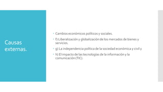 Causas
externas.
 Cambios económicos políticos y sociales.
 f) Liberalización y globalización de los mercados de bienes y
servicios.
 g) La independencia política de la sociedad económica y civil y
 h) El impacto de las tecnologías de la información y la
comunicación (TIC).
 