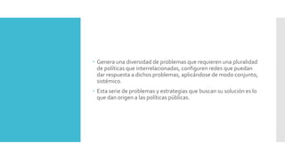  Genera una diversidad de problemas que requieren una pluralidad
de políticas que interrelacionadas, configuren redes que puedan
dar respuesta a dichos problemas, aplicándose de modo conjunto,
sistémico.
 Esta serie de problemas y estrategias que buscan su solución es lo
que dan origen a las políticas públicas.
 