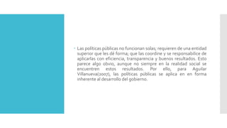  Las políticas públicas no funcionan solas; requieren de una entidad
superior que les dé forma; que las coordine y se responsabilice de
aplicarlas con eficiencia, transparencia y buenos resultados. Esto
parece algo obvio, aunque no siempre en la realidad social se
encuentren estos resultados. Por ello, para Aguilar
Villanueva(2007), las políticas públicas se aplica en en forma
inherente al desarrollo del gobierno.
 