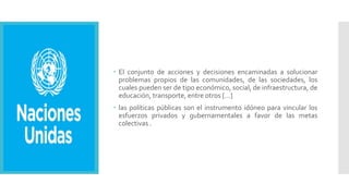  El conjunto de acciones y decisiones encaminadas a solucionar
problemas propios de las comunidades, de las sociedades, los
cuales pueden ser de tipo económico, social, de infraestructura, de
educación, transporte, entre otros […]
 las políticas públicas son el instrumento idóneo para vincular los
esfuerzos privados y gubernamentales a favor de las metas
colectivas .
 