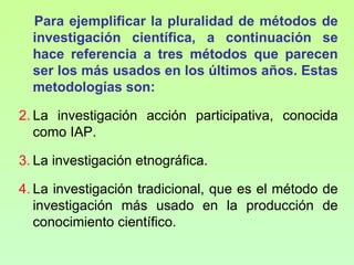 Para ejemplificar la pluralidad de métodos de
  investigación científica, a continuación se
  hace referencia a tres métodos que parecen
  ser los más usados en los últimos años. Estas
  metodologías son:

2. La investigación acción participativa, conocida
   como IAP.

3. La investigación etnográfica.

4. La investigación tradicional, que es el método de
   investigación más usado en la producción de
   conocimiento científico.
 