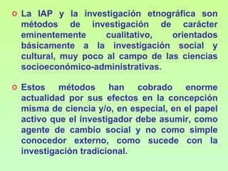 o La IAP y la investigación etnográfica son
  métodos de investigación de carácter
  eminentemente      cualitativo,  orientados
  básicamente a la investigación social y
  cultural, muy poco al campo de las ciencias
  socioeconómico-administrativas.

o Estos métodos han cobrado enorme
  actualidad por sus efectos en la concepción
  misma de ciencia y/o, en especial, en el papel
  activo que el investigador debe asumir, como
  agente de cambio social y no como simple
  conocedor externo, como sucede con la
  investigación tradicional.
 