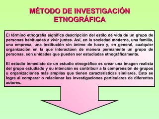 MÉTODO DE INVESTIGACIÓN
                 ETNOGRÁFICA

El término etnografía significa descripción del estilo de vida de un grupo de
personas habituadas a vivir juntas. Así, en la sociedad moderna, una familia,
una empresa, una institución sin ánimo de lucro y, en general, cualquier
organización en la que interactúen de manera permanente un grupo de
personas, son unidades que pueden ser estudiadas etnográficamente.

El estudio inmediato de un estudio etnográfico es crear una imagen realista
del grupo estudiado y su intención es contribuir a la comprensión de grupos
u organizaciones más amplias que tienen características similares. Esto se
logra al comparar o relacionar las investigaciones particulares de diferentes
autores.
 