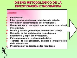 DISEÑO METODOLÓGICO DE LA
                    INVESTIGACIÓN ETNOGRÁFICA

           Aspectos:

                 Introducción.
f. e. d. c.




                 Interrogantes planteados y objetivos del estudio.
                 Orientación epistemológica del investigador.
                 Marco teórico y conceptual que sustenta la actividad
                 investigativa.
                 Diseño y modelo general que caracteriza el trabajo.
k. j. i. h. g.




                 Selección de los participantes y su situación.
                 Experiencia y papel del investigador.
                 Estrategias para la recolección de datos.
                 Técnicas de categorización, análisis e interpretación
                 de la información.
                 Presentación y aplicación de los resultados.
l.
 