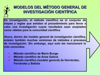 MODELOS DEL MÉTODO GENERAL DE
                INVESTIGACIÓN CIENTÍFICA

En investigación, el método científico es el conjunto de
etapas y reglas que señalan el procedimiento para llevar a
cabo una investigación cuyos resultados sean aceptados
como válidos para la comunidad científica.

Ahora, dentro del modelo general de investigación científica,
existen también muchas versiones de métodos o procesos
de investigación. Sin embargo, aquí solo les mencionaré lo
más conocidos:

             Método científico de Mario Bunge
  3. 2. 1.




             Método científico de Arias Galicia
             Método científico (modelo general) de Hernández,
             Fernández y Batista
 