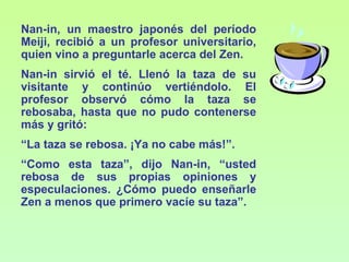 Nan-in, un maestro japonés del período
Meiji, recibió a un profesor universitario,
quien vino a preguntarle acerca del Zen.
Nan-in sirvió el té. Llenó la taza de su
visitante y continúo vertiéndolo. El
profesor observó cómo la taza se
rebosaba, hasta que no pudo contenerse
más y gritó:
“La taza se rebosa. ¡Ya no cabe más!”.
“Como esta taza”, dijo Nan-in, “usted
rebosa de sus propias opiniones y
especulaciones. ¿Cómo puedo enseñarle
Zen a menos que primero vacíe su taza”.
 