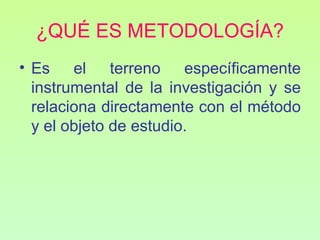 ¿QUÉ ES METODOLOGÍA?
• Es el terreno específicamente
  instrumental de la investigación y se
  relaciona directamente con el método
  y el objeto de estudio.
 