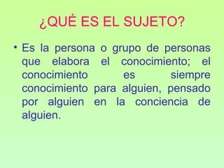 ¿QUÉ ES EL SUJETO?
• Es la persona o grupo de personas
  que elabora el conocimiento; el
  conocimiento      es       siempre
  conocimiento para alguien, pensado
  por alguien en la conciencia de
  alguien.
 