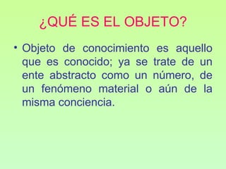 ¿QUÉ ES EL OBJETO?
• Objeto de conocimiento es aquello
  que es conocido; ya se trate de un
  ente abstracto como un número, de
  un fenómeno material o aún de la
  misma conciencia.
 