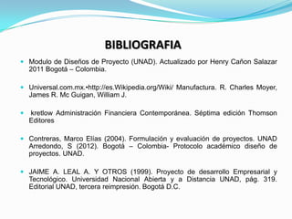 BIBLIOGRAFIA
 Modulo de Diseños de Proyecto (UNAD). Actualizado por Henry Cañon Salazar
    2011 Bogotá – Colombia.

 Un...