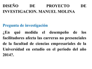 DISEÑO DE PROYECTO DE
INVESTIGACION. MANUEL MOLINA
Pregunta de investigación
¿En qué medida el desempeño de los
facilitadores afecta las carreras no presenciales
de la facultad de ciencias empresariales de la
Universidad en estudio en el periodo del año
2014?.
 