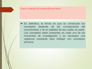 Como se construyen los conceptos del marcó teórico
 En definitiva, la forma en que se construyen los
conceptos depende de las concepciones del
conocimiento y de la realidad de las cuales se parte.
Los conceptos están presentes en cada uno de los
momentos de investigación y es necesaria una
vigilancia constante para trabajar con conceptos
precisos.
 