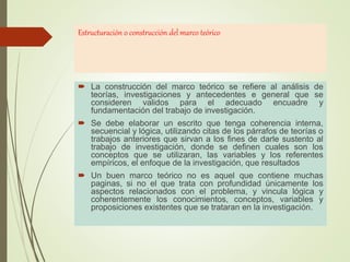Estructuración o construcción del marco teórico
 La construcción del marco teórico se refiere al análisis de
teorías, investigaciones y antecedentes e general que se
consideren validos para el adecuado encuadre y
fundamentación del trabajo de investigación.
 Se debe elaborar un escrito que tenga coherencia interna,
secuencial y lógica, utilizando citas de los párrafos de teorías o
trabajos anteriores que sirvan a los fines de darle sustento al
trabajo de investigación, donde se definen cuales son los
conceptos que se utilizaran, las variables y los referentes
empíricos, el enfoque de la investigación, que resultados
 Un buen marco teórico no es aquel que contiene muchas
paginas, si no el que trata con profundidad únicamente los
aspectos relacionados con el problema, y vincula lógica y
coherentemente los conocimientos, conceptos, variables y
proposiciones existentes que se trataran en la investigación.
 