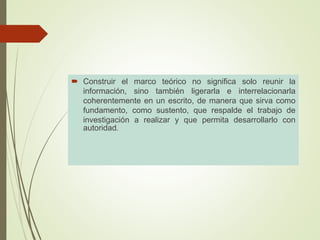  Construir el marco teórico no significa solo reunir la
información, sino también ligerarla e interrelacionarla
coherentemente en un escrito, de manera que sirva como
fundamento, como sustento, que respalde el trabajo de
investigación a realizar y que permita desarrollarlo con
autoridad.
 