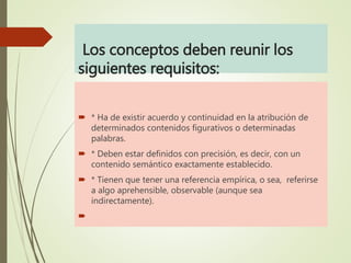 Los conceptos deben reunir los
siguientes requisitos:
 * Ha de existir acuerdo y continuidad en la atribución de
determinados contenidos figurativos o determinadas
palabras.
 * Deben estar definidos con precisión, es decir, con un
contenido semántico exactamente establecido.
 * Tienen que tener una referencia empírica, o sea, referirse
a algo aprehensible, observable (aunque sea
indirectamente).

 