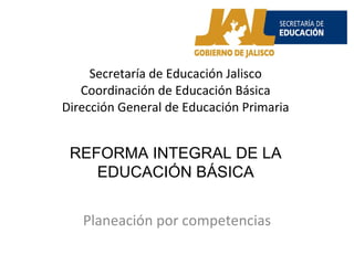 Secretaría de Educación Jalisco Coordinación de Educación Básica Dirección General de Educación Primaria Planeación por competencias REFORMA INTEGRAL DE LA EDUCACIÓN BÁSICA 