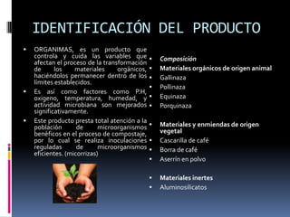 IDENTIFICACIÓN DEL PRODUCTO
   ORGANIMAS, es un producto que
    controla y cuida las variables que            Composición
    afectan el proceso de la transformación
    de      los    materiales     orgánicos,      Materiales orgánicos de origen animal
    haciéndolos permanecer dentro de los          Gallinaza
    límites establecidos.
                                                  Pollinaza
   Es así como factores como P.H,
    oxigeno, temperatura, humedad, y              Equinaza
    actividad microbiana son mejorados            Porquinaza
    significativamente.
   Este producto presta total atención a la
    población       de      microorganismos       Materiales y enmiendas de origen
    benéficos en el proceso de compostaje,         vegetal
    por lo cual se realiza inoculaciones          Cascarilla de café
    reguladas       de      microorganismos       Borra de café
    eficientes. (micorrizas)
                                                  Aserrín en polvo

                                                  Materiales inertes
                                                  Aluminosilicatos
 