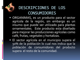 DESCRIPCIONES DE LOS
          CONSUMIDORES
 ORGANIMAS, es un producto para el sector
  agrícola de la región, sin embargo es un
  insumo que puede ser utilizado para plantas
  ornamentales. Este producto esta diseñado
  para mejorar las producciones agrícolas como
  café, frutas, vegetales y hortalizas.
 El sector agrícola en el municipio supera el
  50% de la población lo cual nos indica que la
  población de consumidores del producto
  supera el resto de la comunidad.
 