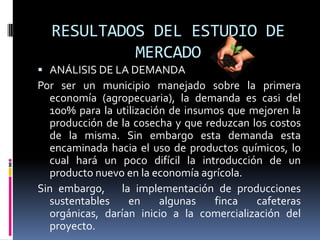 RESULTADOS DEL ESTUDIO DE
           MERCADO
 ANÁLISIS DE LA DEMANDA
Por ser un municipio manejado sobre la primera
  economía (agropecuaria), la demanda es casi del
  100% para la utilización de insumos que mejoren la
  producción de la cosecha y que reduzcan los costos
  de la misma. Sin embargo esta demanda esta
  encaminada hacia el uso de productos químicos, lo
  cual hará un poco difícil la introducción de un
  producto nuevo en la economía agrícola.
Sin embargo, la implementación de producciones
  sustentables    en     algunas   finca   cafeteras
  orgánicas, darían inicio a la comercialización del
  proyecto.
 