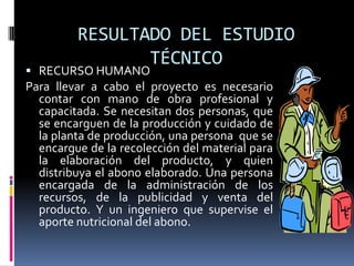 RESULTADO DEL ESTUDIO
                TÉCNICO
 RECURSO HUMANO
Para llevar a cabo el proyecto es necesario
  contar con mano de obra profesional y
  capacitada. Se necesitan dos personas, que
  se encarguen de la producción y cuidado de
  la planta de producción, una persona que se
  encargue de la recolección del material para
  la elaboración del producto, y quien
  distribuya el abono elaborado. Una persona
  encargada de la administración de los
  recursos, de la publicidad y venta del
  producto. Y un ingeniero que supervise el
  aporte nutricional del abono.
 