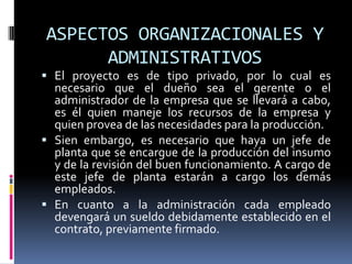 ASPECTOS ORGANIZACIONALES Y
      ADMINISTRATIVOS
 El proyecto es de tipo privado, por lo cual es
  necesario que el dueño sea el gerente o el
  administrador de la empresa que se llevará a cabo,
  es él quien maneje los recursos de la empresa y
  quien provea de las necesidades para la producción.
 Sien embargo, es necesario que haya un jefe de
  planta que se encargue de la producción del insumo
  y de la revisión del buen funcionamiento. A cargo de
  este jefe de planta estarán a cargo los demás
  empleados.
 En cuanto a la administración cada empleado
  devengará un sueldo debidamente establecido en el
  contrato, previamente firmado.
 